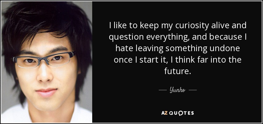 I like to keep my curiosity alive and question everything, and because I hate leaving something undone once I start it, I think far into the future. - Yunho