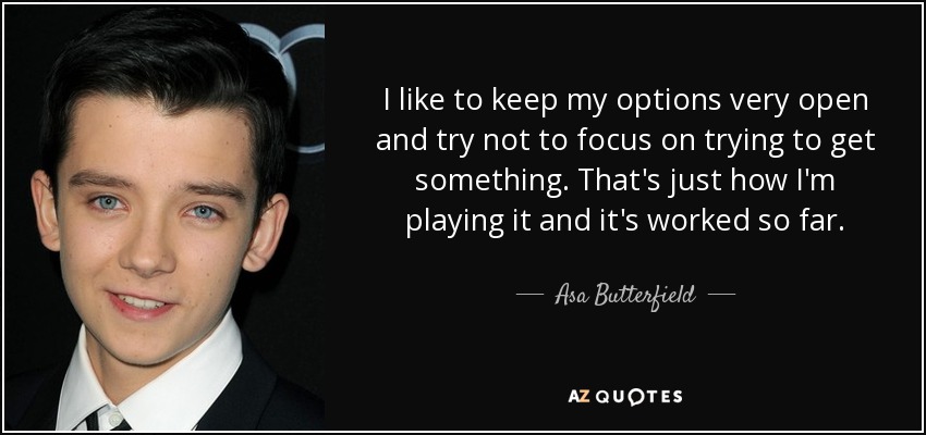 I like to keep my options very open and try not to focus on trying to get something. That's just how I'm playing it and it's worked so far. - Asa Butterfield