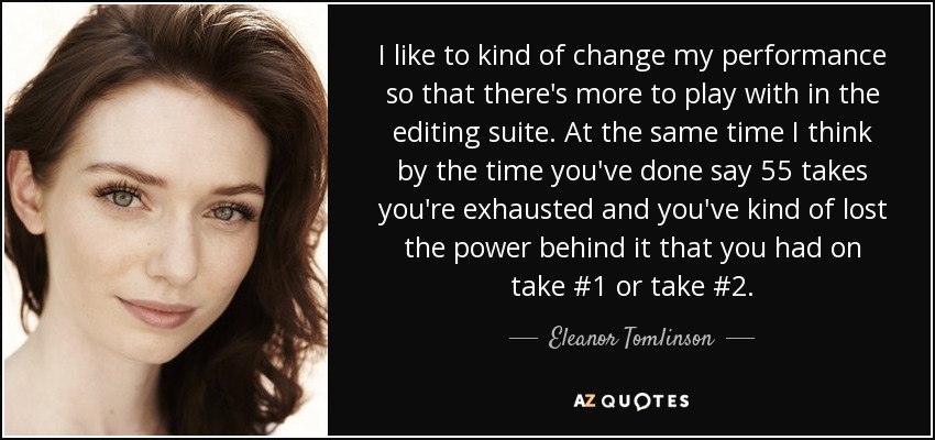 I like to kind of change my performance so that there's more to play with in the editing suite. At the same time I think by the time you've done say 55 takes you're exhausted and you've kind of lost the power behind it that you had on take #1 or take #2. - Eleanor Tomlinson