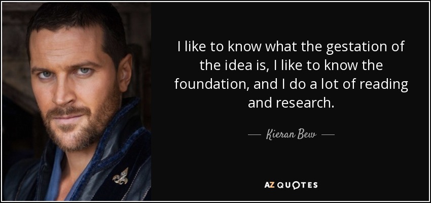 I like to know what the gestation of the idea is, I like to know the foundation, and I do a lot of reading and research. - Kieran Bew