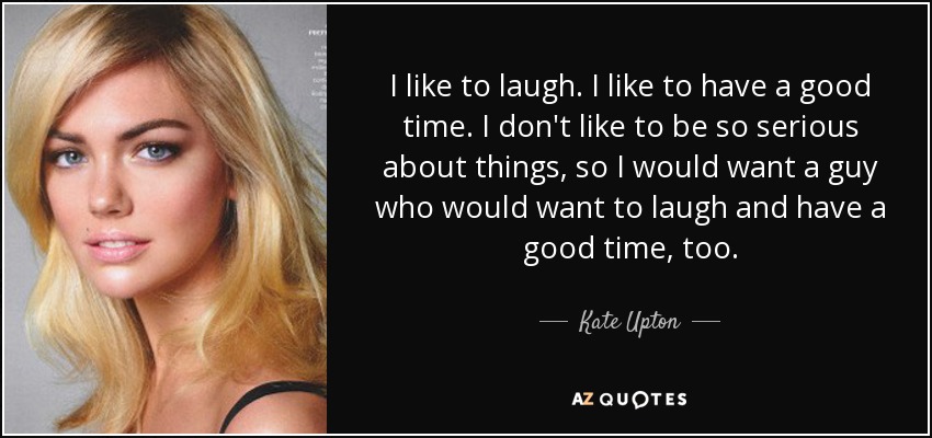 I like to laugh. I like to have a good time. I don't like to be so serious about things, so I would want a guy who would want to laugh and have a good time, too. - Kate Upton