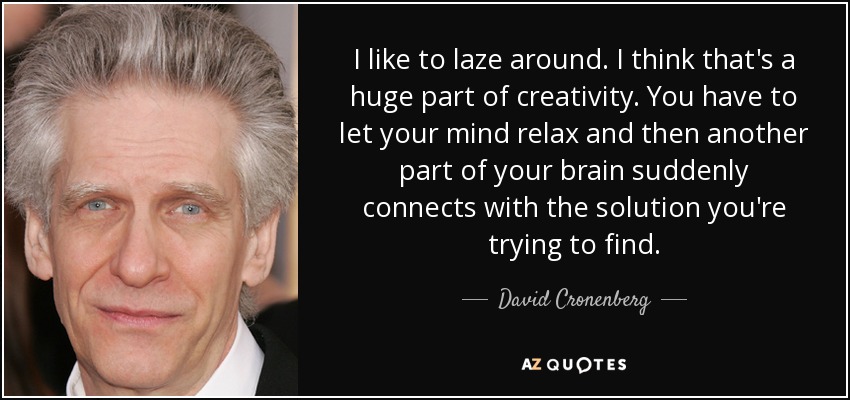I like to laze around. I think that's a huge part of creativity. You have to let your mind relax and then another part of your brain suddenly connects with the solution you're trying to find. - David Cronenberg