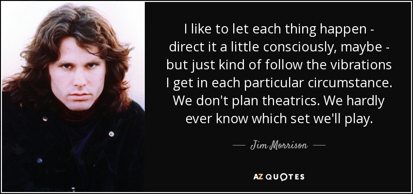I like to let each thing happen - direct it a little consciously, maybe - but just kind of follow the vibrations I get in each particular circumstance. We don't plan theatrics. We hardly ever know which set we'll play. - Jim Morrison