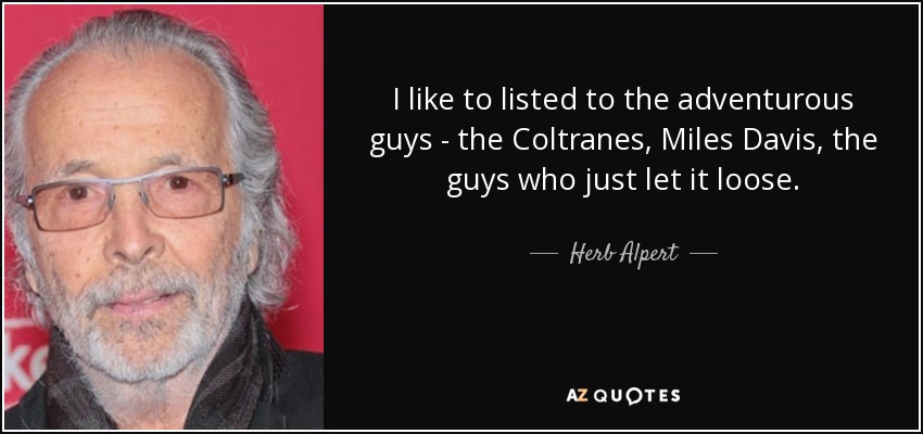 I like to listed to the adventurous guys - the Coltranes, Miles Davis, the guys who just let it loose. - Herb Alpert