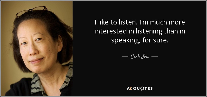 I like to listen. I'm much more interested in listening than in speaking, for sure. - Gish Jen