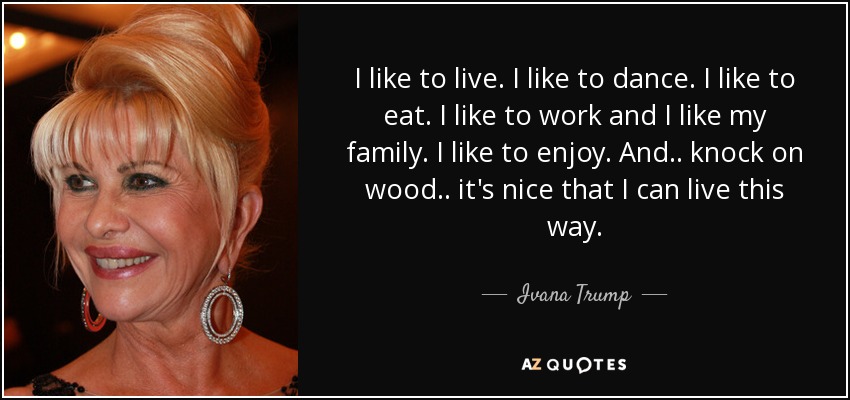 I like to live. I like to dance. I like to eat. I like to work and I like my family. I like to enjoy. And.. knock on wood.. it's nice that I can live this way. - Ivana Trump