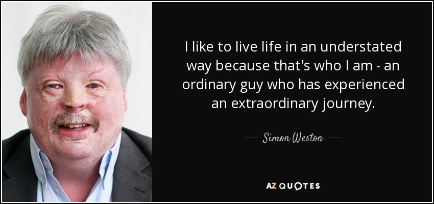 I like to live life in an understated way because that's who I am - an ordinary guy who has experienced an extraordinary journey. - Simon Weston