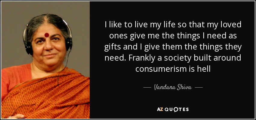 I like to live my life so that my loved ones give me the things I need as gifts and I give them the things they need. Frankly a society built around consumerism is hell - Vandana Shiva