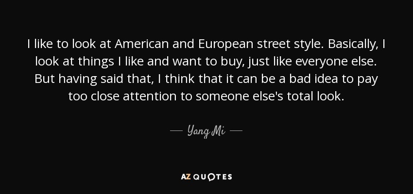 I like to look at American and European street style. Basically, I look at things I like and want to buy, just like everyone else. But having said that, I think that it can be a bad idea to pay too close attention to someone else's total look. - Yang Mi