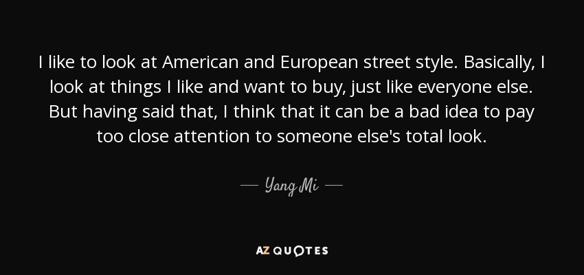 I like to look at American and European street style. Basically, I look at things I like and want to buy, just like everyone else. But having said that, I think that it can be a bad idea to pay too close attention to someone else's total look. - Yang Mi