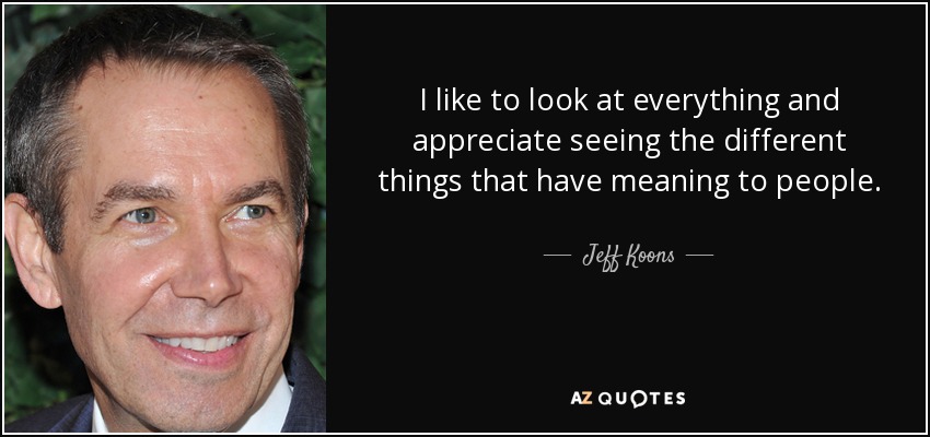 I like to look at everything and appreciate seeing the different things that have meaning to people. - Jeff Koons