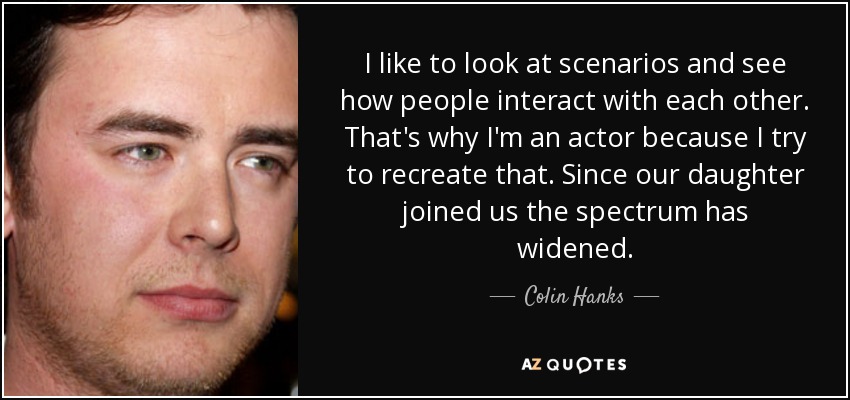 I like to look at scenarios and see how people interact with each other. That's why I'm an actor because I try to recreate that. Since our daughter joined us the spectrum has widened. - Colin Hanks