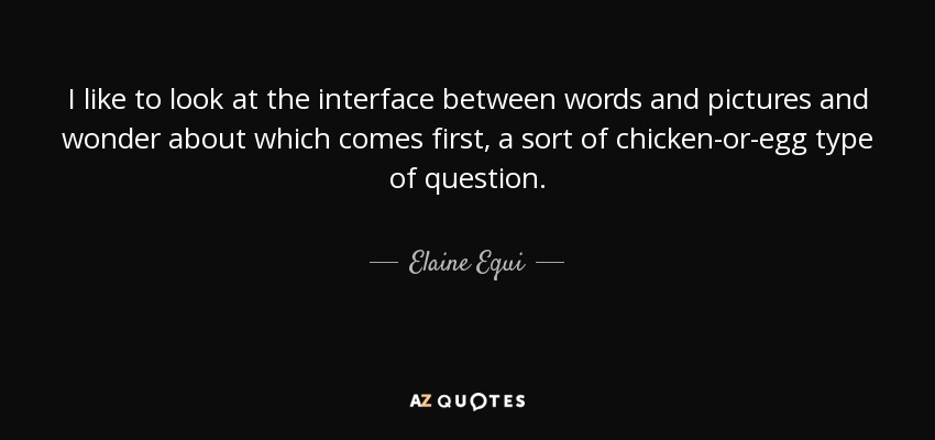 I like to look at the interface between words and pictures and wonder about which comes first, a sort of chicken-or-egg type of question. - Elaine Equi