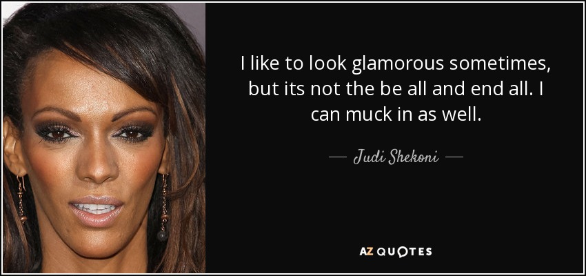 I like to look glamorous sometimes, but its not the be all and end all. I can muck in as well. - Judi Shekoni