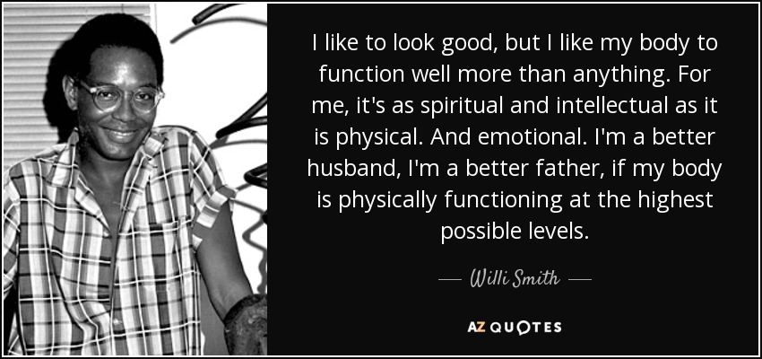I like to look good, but I like my body to function well more than anything. For me, it's as spiritual and intellectual as it is physical. And emotional. I'm a better husband, I'm a better father, if my body is physically functioning at the highest possible levels. - Willi Smith