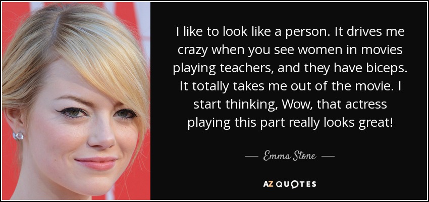 I like to look like a person. It drives me crazy when you see women in movies playing teachers, and they have biceps. It totally takes me out of the movie. I start thinking, Wow, that actress playing this part really looks great! - Emma Stone