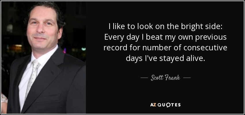 I like to look on the bright side: Every day I beat my own previous record for number of consecutive days I've stayed alive. - Scott Frank