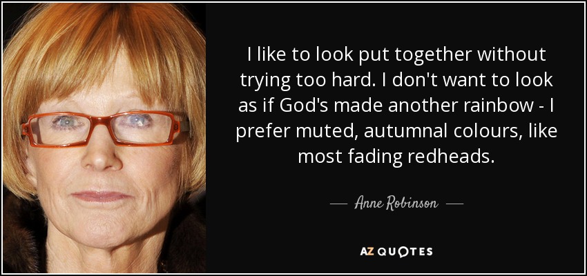 I like to look put together without trying too hard. I don't want to look as if God's made another rainbow - I prefer muted, autumnal colours, like most fading redheads. - Anne Robinson