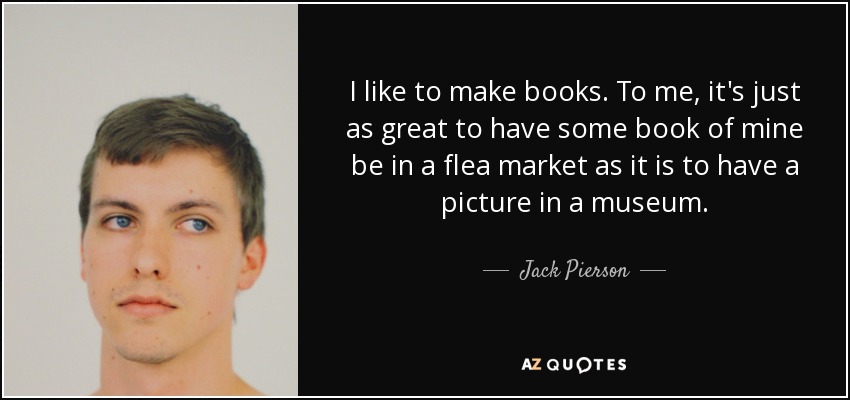 I like to make books. To me, it's just as great to have some book of mine be in a flea market as it is to have a picture in a museum. - Jack Pierson