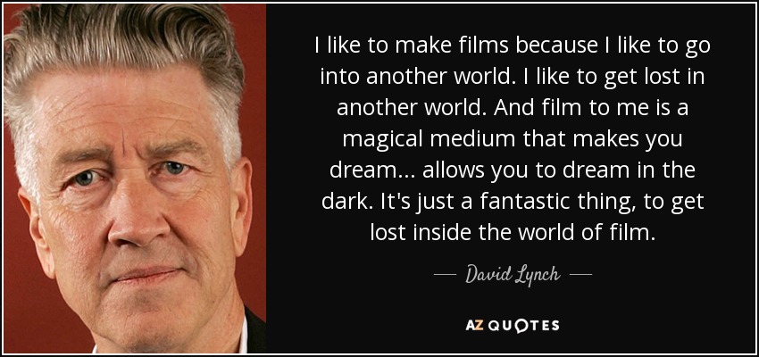 I like to make films because I like to go into another world. I like to get lost in another world. And film to me is a magical medium that makes you dream... allows you to dream in the dark. It's just a fantastic thing, to get lost inside the world of film. - David Lynch