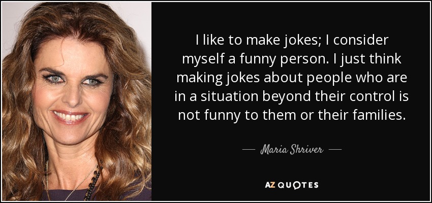 I like to make jokes; I consider myself a funny person. I just think making jokes about people who are in a situation beyond their control is not funny to them or their families. - Maria Shriver