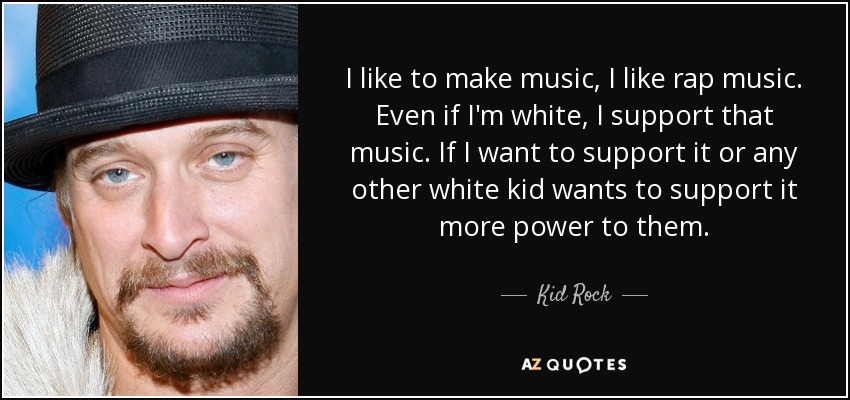 I like to make music, I like rap music. Even if I'm white, I support that music. If I want to support it or any other white kid wants to support it more power to them. - Kid Rock