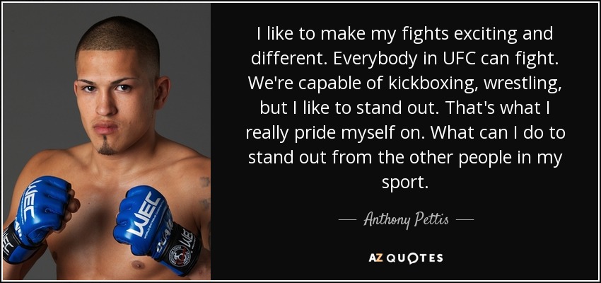 I like to make my fights exciting and different. Everybody in UFC can fight. We're capable of kickboxing, wrestling, but I like to stand out. That's what I really pride myself on. What can I do to stand out from the other people in my sport. - Anthony Pettis