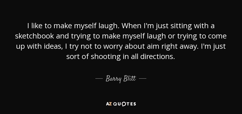 I like to make myself laugh. When I'm just sitting with a sketchbook and trying to make myself laugh or trying to come up with ideas, I try not to worry about aim right away. I'm just sort of shooting in all directions. - Barry Blitt