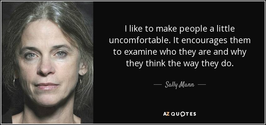 I like to make people a little uncomfortable. It encourages them to examine who they are and why they think the way they do. - Sally Mann