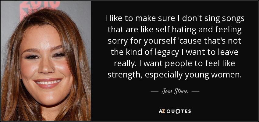 I like to make sure I don't sing songs that are like self hating and feeling sorry for yourself 'cause that's not the kind of legacy I want to leave really. I want people to feel like strength, especially young women. - Joss Stone