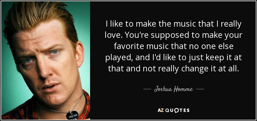 I like to make the music that I really love. You're supposed to make your favorite music that no one else played, and I'd like to just keep it at that and not really change it at all. - Joshua Homme