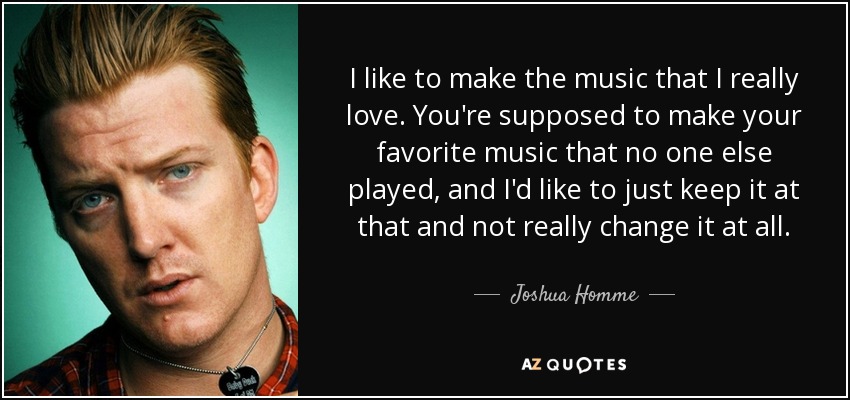 I like to make the music that I really love. You're supposed to make your favorite music that no one else played, and I'd like to just keep it at that and not really change it at all. - Joshua Homme