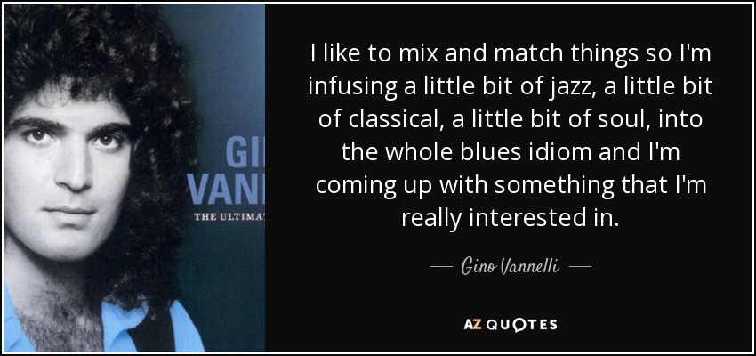I like to mix and match things so I'm infusing a little bit of jazz, a little bit of classical, a little bit of soul, into the whole blues idiom and I'm coming up with something that I'm really interested in. - Gino Vannelli