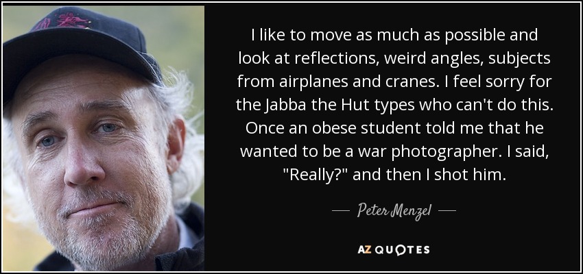 I like to move as much as possible and look at reflections, weird angles, subjects from airplanes and cranes. I feel sorry for the Jabba the Hut types who can't do this. Once an obese student told me that he wanted to be a war photographer. I said, 