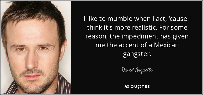 I like to mumble when I act, 'cause I think it's more realistic. For some reason, the impediment has given me the accent of a Mexican gangster. - David Arquette