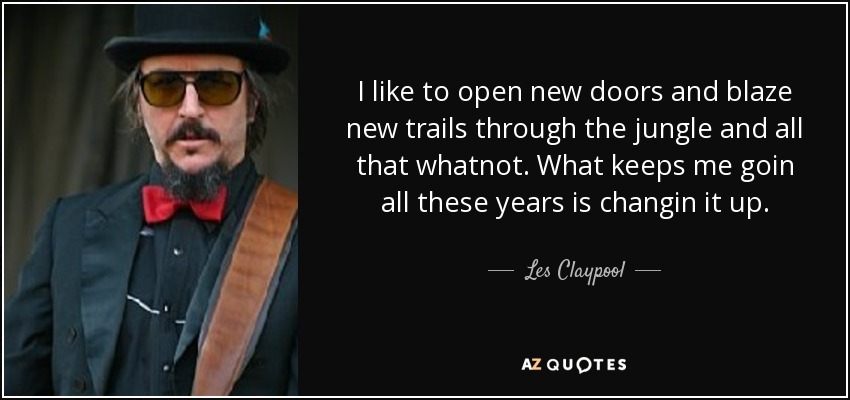 I like to open new doors and blaze new trails through the jungle and all that whatnot. What keeps me goin all these years is changin it up. - Les Claypool