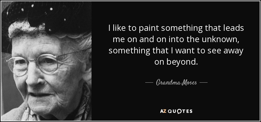 I like to paint something that leads me on and on into the unknown, something that I want to see away on beyond. - Grandma Moses