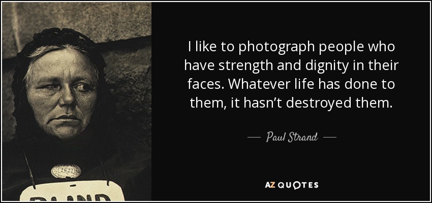 I like to photograph people who have strength and dignity in their faces. Whatever life has done to them, it hasn’t destroyed them. - Paul Strand