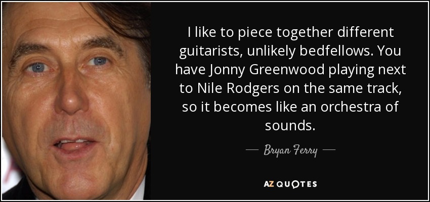 I like to piece together different guitarists, unlikely bedfellows. You have Jonny Greenwood playing next to Nile Rodgers on the same track, so it becomes like an orchestra of sounds. - Bryan Ferry