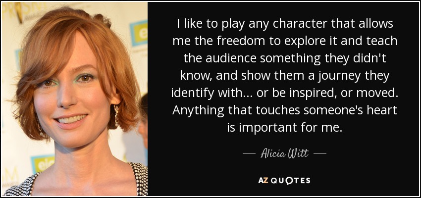 I like to play any character that allows me the freedom to explore it and teach the audience something they didn't know, and show them a journey they identify with... or be inspired, or moved. Anything that touches someone's heart is important for me. - Alicia Witt