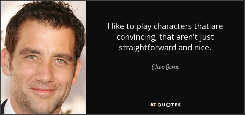 I like to play characters that are convincing, that aren't just straightforward and nice. - Clive Owen