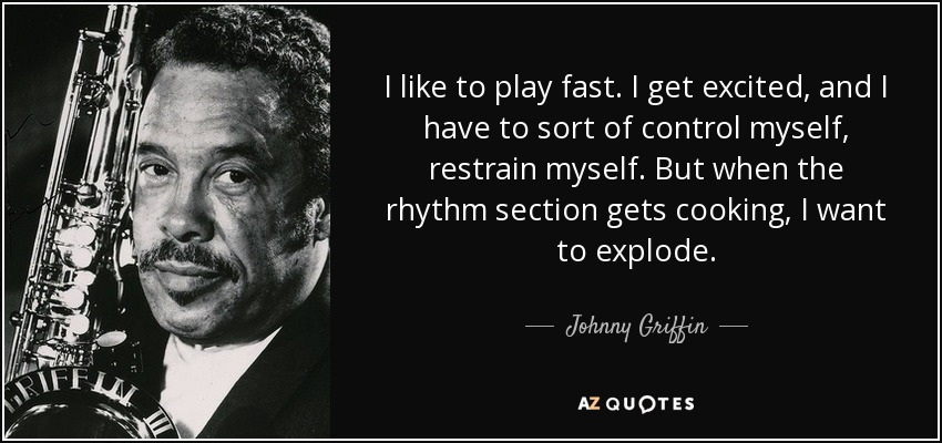 I like to play fast. I get excited, and I have to sort of control myself, restrain myself. But when the rhythm section gets cooking, I want to explode. - Johnny Griffin