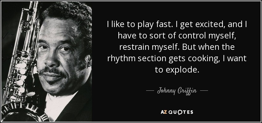 I like to play fast. I get excited, and I have to sort of control myself, restrain myself. But when the rhythm section gets cooking, I want to explode. - Johnny Griffin