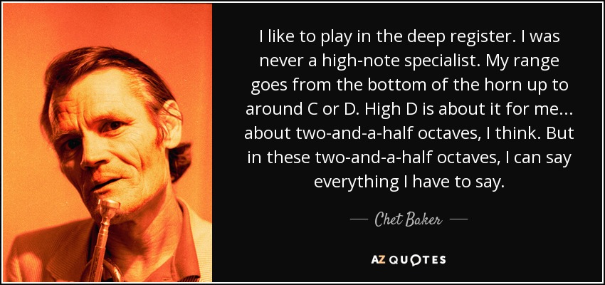 I like to play in the deep register. I was never a high-note specialist. My range goes from the bottom of the horn up to around C or D. High D is about it for me ... about two-and-a-half octaves, I think. But in these two-and-a-half octaves, I can say everything I have to say. - Chet Baker