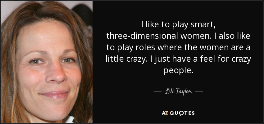 I like to play smart, three-dimensional women. I also like to play roles where the women are a little crazy. I just have a feel for crazy people. - Lili Taylor