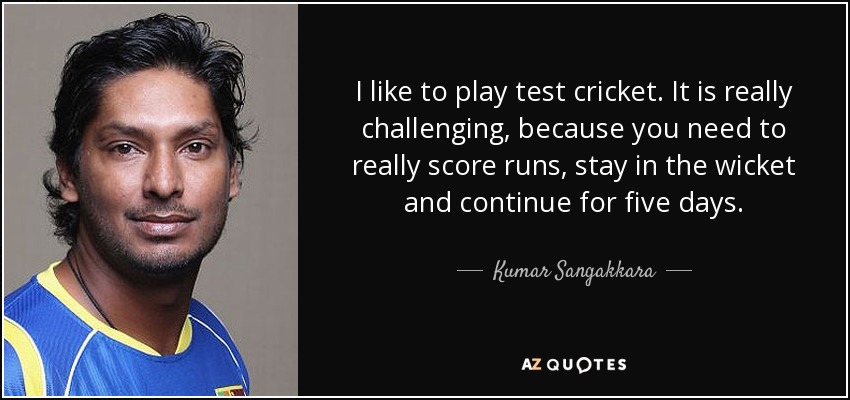 I like to play test cricket. It is really challenging, because you need to really score runs, stay in the wicket and continue for five days. - Kumar Sangakkara