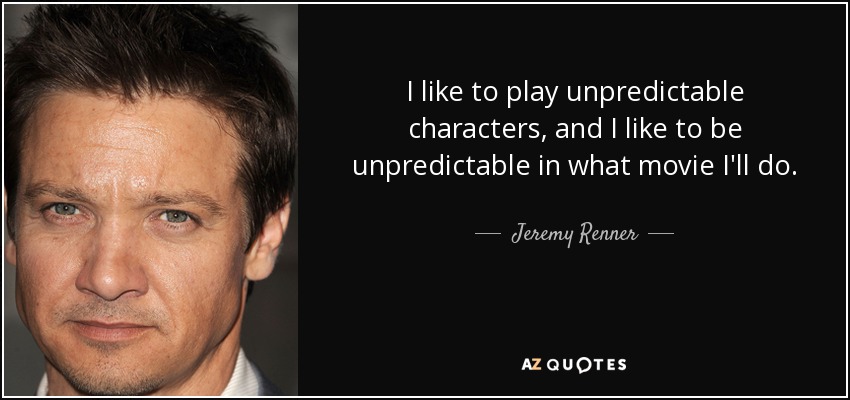 I like to play unpredictable characters, and I like to be unpredictable in what movie I'll do. - Jeremy Renner