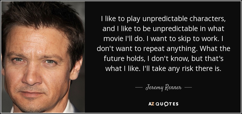 I like to play unpredictable characters, and I like to be unpredictable in what movie I'll do. I want to skip to work. I don't want to repeat anything. What the future holds, I don't know, but that's what I like. I'll take any risk there is. - Jeremy Renner