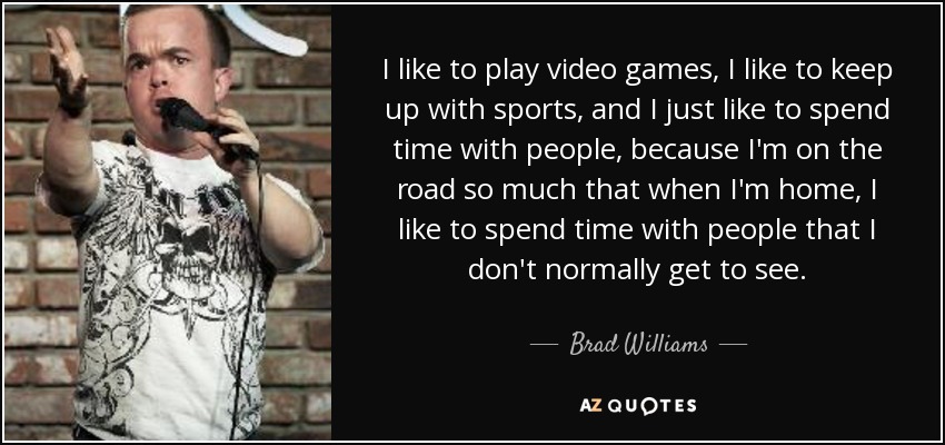 I like to play video games, I like to keep up with sports, and I just like to spend time with people, because I'm on the road so much that when I'm home, I like to spend time with people that I don't normally get to see. - Brad Williams