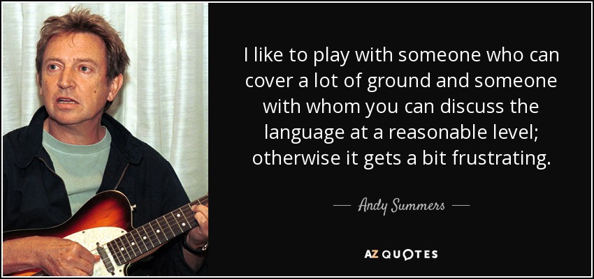 I like to play with someone who can cover a lot of ground and someone with whom you can discuss the language at a reasonable level; otherwise it gets a bit frustrating. - Andy Summers